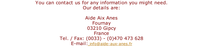 You can contact us for any information you might need.  Our details are:  Aide Aix Anes Fournay 03210 Gipcy France Tel. / Fax: (0033) - (0)470 473 628  E-mail: info@aide-aux-anes.fr