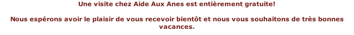 Une visite chez Aide Aux Anes est entièrement gratuite!   Nous espérons avoir le plaisir de vous recevoir bientôt et nous vous souhaitons de très bonnes vacances.