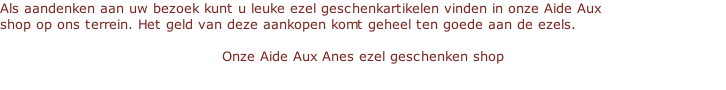 Als aandenken aan uw bezoek kunt u leuke ezel geschenkartikelen vinden in onze Aide Aux    shop op ons terrein. Het geld van deze aankopen komt geheel ten goede aan de ezels.    Onze Aide Aux Anes ezel geschenken shop