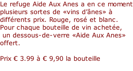 Le refuge Aide Aux Anes a en ce moment plusieurs sortes de «vins d’ânes» à différents prix. Rouge, rosé et blanc.  Pour chaque bouteille de vin achetée,  un dessous-de-verre «Aide Aux Anes» offert.  Prix € 3.99 à € 9,90 la bouteille